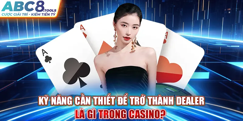 ky-nang-can-thiet-de-tro-thanh-dealer-la-gi-trong-casino-